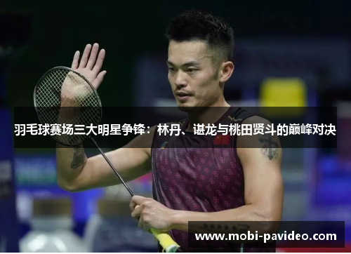 羽毛球赛场三大明星争锋:林丹、谌龙与桃田贤斗的巅峰对决 羽毛球赛场三大明星争锋:林丹、谌龙与桃田贤斗的巅峰对决
