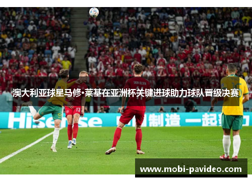 澳大利亚球星马修·莱基在亚洲杯关键进球助力球队晋级决赛