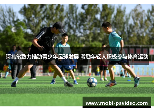 阿扎尔致力推动青少年足球发展 激励年轻人积极参与体育运动